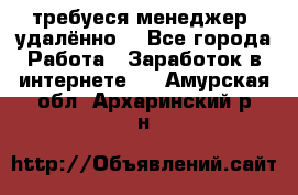 требуеся менеджер (удалённо) - Все города Работа » Заработок в интернете   . Амурская обл.,Архаринский р-н